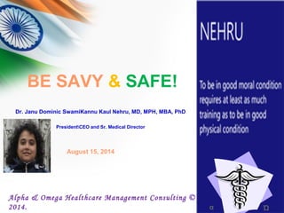 BE SAVY & SAFE!
α Ώ
Alpha & Omega Healthcare Management Consulting ©
2014.
Dr. Janu Dominic SwamiKannu Kaul Nehru, MD, MPH, MBA, PhD
PresidentCEO and Sr. Medical Director
August 15, 2014
 