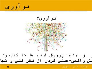 ‫نوآوری‬
16
‫نوآوری؟‬
‫ایده‬ ‫از‬ ‫ر‬-‫کاربرد‬ ‫تا‬ ‫ها‬ ‫ایده‬ ‫پرورش‬
‫واقعی‬ ‫لش‬=‫تجا‬ ‫و‬ ‫فنی‬ ‫نظر‬ ‫از‬ ‫کردن‬ ‫عملی‬
‫امروز‬ ‫را‬ ‫ات‬ ‫آینده‬
 