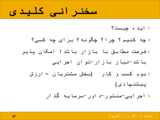 ‫کلیدی‬ ‫سخنرانی‬
27
‫چیست؟‬ ‫ایده‬
‫کسی؟‬ ‫چه‬ ‫برای‬ ‫چگونه؟‬ ‫چرا؟‬ ‫کنیم؟‬ ‫چه‬
‫باشد‬ ‫بازار‬ ‫با‬ ‫مطابق‬ ‫فرصت‬!‫پذیر‬ ‫امکان‬
‫باشد‬-‫بازار‬ ‫نیاز‬-‫اجرایی‬ ‫توان‬
‫کار‬ ‫و‬ ‫کسب‬ ‫بوم‬(‫مشتریان‬ ‫بخش‬–‫ارزش‬
‫پیشنهادی‬)
‫اجرایی‬-‫منتور‬-‫داور‬-‫گذار‬ ‫سرمایه‬
‫امروز‬ ‫را‬ ‫ات‬ ‫آینده‬
 