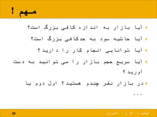 ‫مهم‬!
29
‫است؟‬ ‫بزرگ‬ ‫کافی‬ ‫اندازه‬ ‫به‬ ‫بازار‬ ‫آیا‬
‫است؟‬ ‫بزرگ‬ ‫حدکافی‬ ‫به‬ ‫سود‬ ‫حاشیه‬ ‫آیا‬
‫دارید؟‬ ‫را‬ ‫کار‬ ‫انجام‬ ‫توانایی‬ ‫آیا‬
‫دست‬ ‫به‬ ‫توانید‬ ‫می‬ ‫را‬ ‫بازار‬ ‫حجم‬ ‫سریع‬ ‫آیا‬
‫آورید؟‬
‫یا‬ ‫دوم‬ ‫اول‬ ‫هستید؟‬ ‫چندم‬ ‫نفر‬ ‫بازار‬ ‫در‬
...
‫امروز‬ ‫را‬ ‫ات‬ ‫آینده‬
 