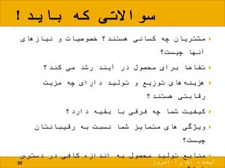 ‫باید‬ ‫که‬ ‫سواالتی‬!
30
‫نیازهای‬ ‫و‬ ‫خصوصیات‬ ‫هستند؟‬ ‫کسانی‬ ‫چه‬ ‫مشتریان‬
‫چیست؟‬ ‫آنها‬
‫کند؟‬ ‫می‬ ‫رشد‬ ‫آیند‬ ‫در‬ ‫محصول‬ ‫برای‬ ‫تقاضا‬
‫مزیت‬ ‫چه‬ ‫دارای‬ ‫تولید‬ ‫و‬ ‫توزیع‬ ‫های‬‫هزینه‬
‫هستند؟‬ ‫رقابتی‬
‫دارد؟‬ ‫بقیه‬ ‫با‬ ‫فرقی‬ ‫چه‬ ‫شما‬ ‫کیفیت‬
‫رقیبانتان‬ ‫به‬ ‫نسبت‬ ‫شما‬ ‫متمایز‬ ‫های‬ ‫ویژگی‬
‫چیست؟‬
‫دسترس‬ ‫در‬ ‫کافی‬ ‫اندازه‬ ‫به‬ ‫محصول‬ ‫تولید‬ ‫منابع‬
‫امروز‬ ‫را‬ ‫ات‬ ‫آینده‬
 