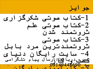 1-‫شکرگزاری‬ ‫صوتی‬ ‫کتاب‬
2-‫علم‬ ‫صوتی‬ ‫کتاب‬
‫شدن‬ ‫ثروتمند‬
3-‫صوتی‬ ‫کتاب‬
‫بابل‬ ‫مرد‬ ‫ثروتمندترین‬
4-‫رایگان‬ ‫سایت‬‫دنیای‬
‫کار‬ ‫و‬ ‫کسب‬52
‫امروز‬ ‫را‬ ‫ات‬ ‫آینده‬
‫جوایز‬
‫دریافت‬ ‫نحوه‬:‫تلگرامی‬ ‫پیام‬ ‫ارسال‬
‫به‬09149448690
 