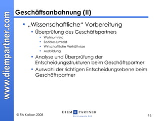 „ Wissenschaftliche“ Vorbereitung Überprüfung des Geschäftspartners Wohnumfeld Soziales Umfeld Wirtschaftliche Verhältnisse Ausbildung Analyse und Überprüfung der Entscheidungsstrukturen beim Geschäftspartner Auswahl der richtigen Entscheidungsebene beim Geschäftspartner Geschäftsanbahnung (II) 