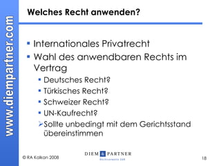 Internationales Privatrecht Wahl des anwendbaren Rechts im Vertrag Deutsches Recht? Türkisches Recht? Schweizer Recht? UN-Kaufrecht? Sollte unbedingt mit dem Gerichtsstand übereinstimmen Welches Recht anwenden? 
