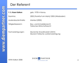Der Referent Y. S. Kaan Kalkan geb.  1978 in Hanau Examina:  2002 (Frankfurt am Main)/ 2005 (Wiesbaden) Auslandsaufenthalte: Istanbul (2005) Tätigkeitsbereich: Bau- und Immobilienrecht Türkisches Wirtschaftsrecht Fachvereinigungen: Deutscher Anwaltsverein (DAV);  Deutsch-Türkische Juristenvereinigung; 