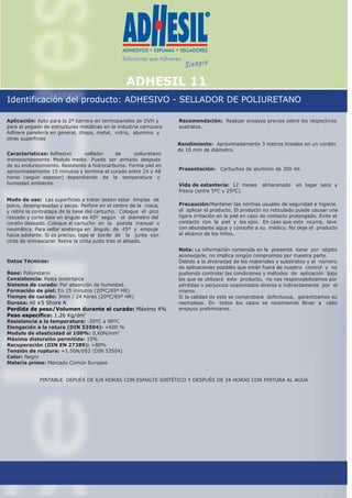 ADHESIL 11
Identificación del producto: ADHESIVO - SELLADOR DE POLIURETANO
Aplicación: Apto para la 2ª barrera en termopaneles de DVH y
para el pegado de estructuras metálicas en la industria carrocera
Adhiere panelería en general, chapa, metal, vidrio, aluminio y
otras superficies
Presentación: Cartuchos de aluminio de 300 ml.
Recomendación:
sustratos.
Realizar ensayos previos sobre los respectivos
Rendimiento: Aproximadamente 3 metros lineales en un cordón
de 10 mm de diámetro.
Vida de estantería: 12 meses almacenado en lugar seco y
fresco (entre 5ºC y 25ºC).
Precaución: antener las normas usuales de seguridad e higiene
al aplicar el producto. El producto no reticulado puede causar una
ligera irritación en la piel en caso de contacto prolongado. Evite el
contacto con la piel y los ojos. En caso que esto ocurra, lave
con abundante agua y consulte a su médico. No deje el producto
al alcance de los niños.
M
Nota: La información contenida en la presente tiene por objeto
aconsejarle, no implica ningún compromiso por nuestra parte.
Debido a la diversidad de los materiales y substratos y el número
de aplicaciones posibles que están fuera de nuestro control y no
pudiendo controlar las condiciones y métodos de aplicación bajo
las que se utilizará este producto, no nos responsabilizamos por
pérdidas o perjuicios ocasionados directa o indirectamente por el
mismo.
Si la calidad de este se comprobara defectuosa, garantizamos su
reemplazo. En todos los casos se recomienda llevar a cabo
ensayos preliminares.
PINTABLE DEPUÉS DE 6/8 HORAS CON ESMALTE SINTÉTICO Y DESPUÉS DE 24 HORAS CON PINTURA AL AGUA
Modo de uso: Las superficies a tratar deben estar limpias de
polvo, desengrasadas y secas. Perfore en el centro de la rosca,
y retire la contratapa de la base del cartucho. Coloque el pico
roscado y corte éste en ángulo de 45º según el diámetro del
cordón deseado. Coloque el cartucho en la pistola manual o
neumática. Para sellar sostenga en ángulo de 45º y empuje
hacia adelante. Si es preciso, tape el borde de la junta con
cinta de enmascarar. Retire la cinta justo tras el alisado.
Características: Adhesivo sellador de poliuretano
monocomponente. Modulo medio. Puede ser pintado después
de su endurecimiento. Resistente a hidrocarburos. Forma piel en
aproximadamente 15 minutos y termina el curado entre 24 y 48
horas (según espesor) dependiendo de la temperatura y
humedad ambiente.
Datos Técnicos:
Base: Poliuretano
Consistencia: Pasta tixotrópica
Sistema de curado: Por absorción de humedad.
Formación de piel: En 15 minutos (20ºC/65º HR)
Tiempo de curado: 3mm / 24 horas (20ºC/65º HR)
Dureza: 40
Resistencia a la temperatura: -30ºC a 90ºC
Elongación a la rotura (DIN 53504): +600 %
2
Modulo de elasticidad al 100%: 0,60N/mm
Máxima distorsión permitida: 15%
Recuperación (DIN EN 27389): +80%
Tensión de ruptura: +1.50N/002 (DIN 53504)
Color: Negro
Materia prima: Mercado Común Europeo
±5 Shore A
Perdida de peso/Volumen durante el curado: Máximo 4%
3
Peso específico: 1.26 Kg/dm
Monseñor Chimento 750 - (1832) Lomas de Zamora -Buenos Aires - Argentina - Tel.: (5411) 4244-5555 - Fax: (5411) 4243-7654 - E-mail: info@bestchem.com.ar
11/05 JQ
 