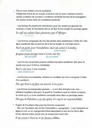 • Être et avoir utilisés comme auxiliaires
Indépendamment de cet emploi ordinaire. être et avoir s'utilisent comme
verbes auxiliaires. Ils servent à constituer certaines formes de la conjugaison
des autres verbes, dans les conditions suivantes:
- Les formes de passif sont constituées, pour les verbes qui peuvent les
recevoir, à l'aide de l'auxiliaire être et de leur forme simple de participe passé:
Le cifé est cultivé dans plusieurs pays d'#Tique.
- Les formes composées de tOuS les verbes sont constituées à l'aide d'un des
deux auxiliaires être et avoir et de la forme simple du participe passé :
Paul est porti pour Nouakchott, mais est arrivé à Conakry.
passé compose passe compose
Jacques avait mangé, mais n'avait rien bu.
plus-que-parfait plus-que-parfait
- Les formes composées passives utilisent les deux auxiliaires : être pour le
passif, avoir pour la forme composée:
TI l " ,
rau a ete relu a son examen.
passé compose passif
- Les formes surcomposées utilisent un auxiliaire lui-même composé à l'aide
d'un auxiliaire :
Dès que Paul a eufini son travail, il est parti.
- Les formes surcomposées passives - à vrai dire d'emploi très rare -
utilisent l'auxiliaire être pour le passif et l'auxiliaire avoir lui-même composé,
en sorte qu'il y a trois auxiliaires successifs, dont deux au participe passé:
Dès que le Président a eu été opéré, il a reprÏs ses responsabilités.
• Emploi de l'auxiliaire être pour les formes composées
- Être est l'auxiliaire des verbes intransitifs (- paragraphe :1 : ) qui marquent un
déplacement ou un changement d'état aboutissant à son terme. Ainsi, aller,
arriver, devenir, entrer, mourir. etc. se construisent avec être :
1l est arrivé à Paris et il est devenu célèbre.
 