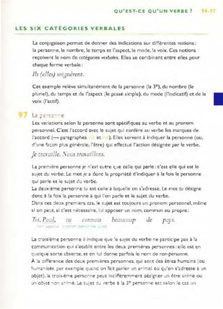 QU'EST- CE QU'UN VERBE?
LES SIX CATÉGORIES VERBALES
la conjugaison permet de dOrl:1er des indications sur di~férentes notions :
la personne, le nombre, le ter.lps et l'aspect, le mode, la voix. Ces notions
reçoivent le nom de ca:égories verbales. Elles se coo.,binent entre elles pour
chaque forme verbale:
Ils (elles) sOiJnèrent.
Cet exemple relève simultanèment de la personne (la 3e), du nombre (le
pluriel), du temps et de l'aspect (le p<.ssè sir.lple). du mode (l'indicatif) et de la
voix (l'actif).
1- -" ·- c - - - e
_c.. r .... - -
Les variations selon la personne sont spécifiques au verbe et au pronom
perso:1nel. C'est l'accord avec le sujet qui confère au verbe les marques de
l'accord (- pa-agrapl-Jes et ). Elies servent à indiquer la personne (ou,
dme façon p l'-lS gér.é rale. l'être) qui effectue l'action désignée par le verbe.
Je [ramille. S ous traraillons.
La première personne je n' es~ a :t re ç.le ceU
e qui parle : c'est elle qui est le
sc.tjet du verbe. Le mot je a donc la propriété d'indiquer à la fois la personne
qui ?ar1e et le sujet du verbe.
La deuxième perso'lf1e tu est ceile à laquelle on s'adresse. Le mot tu désigne
donc à la fois la perso'lne à qui "o n parle et le sujet du verbe.
:Jans ces :le~x pre-n iers cc.S. le s:..tjet est toujours un pro no m personnel, même
si o n pe:..tt, si c'est r,écessaire, l:Ji apposer un nom, commun ou propre:
Toi, Pad, t u connms beaucoup de
La t :-o is'è'T,e perso nre il indique que 'e s:'l:et du verbe ne par-ticipe pas à la
comm..tnic2!:ion qui s'établit entre les deux premières pe-sonnes: e ile est en
q_'e1q!.!e sorte ê.bser te, et on lui ::lo!1'1e parfois le r o m de nor.-personrJe.
À !a :l;ffé:-er,ce des de'-lx premières personnes. qui SO;]t des êtres hum<.ins (ou
I-J~,-r,<.r. i$és> ?ar exeO'"lj)ie :;-i2.:1d :::n fa:t parler un ar ':nal o u qu'o n s'<.dresse à un
::>bjet).. la :,oislè-ne perso ne ~e~t inrifféremment ~é$~g!f er wI:1 être ô.••ir:1é ou
1") o~pr r.'i "" ë..1""" t~. Ô J e c- , j:,o,t ...jJ ~'t!lo .......,c à ;a 3e r.e...so....'......e ,:.('~ c:c..tQ'1 :e r2.S !J'l
_ . - j - '" ..... , .... . - - - . - - - _ . . . . . r - .........,- . .... ....
 