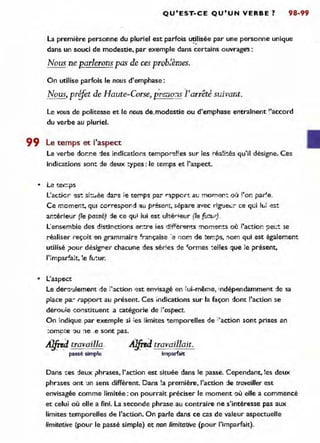 QU'EST~CE QU'UN VERBE? 98-99
la première personne du pluriel est parfois ~Iisée par une personne unique
dans un souci de modestie, par exemple dans certaihs ouvrage:
Nous ne [?arlerons pas de ces prob}èmes.
On utilise parfois le nous d'emphase:
Nous, prijèt de Haute-Corse, pI~no:1s i'an:êté suivant.
le vous de politesse et le nous de,modestie ou d'emphase entrainent "accord
du verbe au pluriel.
99 l e temps et l'aspect
le verbe dor.r.e -:les indicationsteP.1por~!l es sur les réaH~ qu'il désigne. Ces
Indications sont ::le deux~ypes: le temps et l'aspect.
• Le ter::ps
L'acticr <est si-::...ée dar's te temps par "~pport au morner.: où l'or. par!e.
Ce moment, qUi correspor-·:J '!u présem, sépare avec rig'Je..;:- ce qui ILi e5t
antérieur (le passé) :je ce qui lui est ultérieur (le fu!t1r) .
l 'ensemble des d!stinctions entre ies d1ffer'9nts moments où j'actior. ~et.:!: 'le
réaliser reçoit en grammair~ ~ra!'1çaise 'e nom de temps, 'lom qui est également
utilisé ,Jour désig!"er chacune des sér!es de 'ormes ~e"es que le prisent,
"
• ~., < ..
impar ,a,t, Je .L _ur.
• L'aspe.::t
Le dero'Jlement de ;'action -est erlYisagé en ~ ui-même, 'ndépendamment ~e sa
p~ace pa:" rapÇlort au présent. Ces indkations sur la façon dont l'action se
dérotJ!e -::oflstituent a catégorie de i'ospect.
On indique Jar exemple si les limites <:emporelles de ;'action ront prises en
:ompte ~u :le ,e sont pas.
A!fird travailla. A!firdtravaillait.
passé simple imparfait
Dans ::es deux jlhrases, l'action est située dans le passe. Cependant, les deux
phrases ont :.In sens différent. Dans la première, l'action ~e travailler est
envisagée comme limitée: on pourrait préciser le moment .où elle a commencé
et celui où elle a fini. La seconde phrase au contraire ne s'intéresse pas aux
limites'temporelles ck! l'action. On parle dans ce cas de valeur aspectuelle
limitative (pour le passé simple) et non limitative (pour l'imparfait).
 