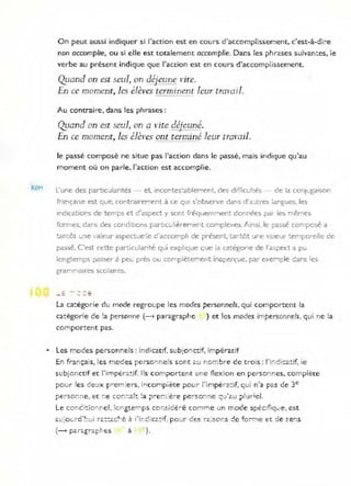 REM
On peut aussi indiquer si l'action est en cours d'accomplissement, c' est-à-di ~e
non accomplie, ou si elle est totalement accomplie. Dans les phrases suivan:es, le
verbe au présent indique que l'action est en cours d'accomplissement.
Quand on est seul, on déjeune l'ite.
-
En ce moment, les élèves terminent leur traFOil.
Au contraire, dans les phrases:
Qyand on est seul, on a l'ite déjeuné.
En ce moment, les élèves ont terminé leur tram il.
le passé composé ne situe pas l'action dans le passé, mais indique qu'au
moment où on parle, l'action est accomplie.
L'une des particularités - et, Incontes:ablement, des difficul,és - de la conjugaison
française est que, contrawement à ce qUI s'observe dans d'a'Jtres tangues, les
ind ications de temps et d'aspect y sont fl-équemment données par les mêmes
fo:"mes, dans des conditions part!cullèl-ement complexes. Ainsi. le passé composé a
~antôt U:1e valeur aspectue':e d 'accomph de présent. tantôt une v<'.ieur temporelle de
passé. C'est cette panicularité qui explique que la catégone de raspect a pu
longtemps passer à peu près ou complèt.ement inaperçue. pal- exemple dans les
grammaires scolaires.
- - - --
- -
la ca:égorie du mode regroupe les modes personnels, qui comportent la
catégorie de !a personne (--> paragraphe
comportent pas.
) et les modes impersonnels. qui ne !a
• Les modes personnels : indicatif, subjo nctif, impératif
En français, les modes personne ls sont au nombre de t ro is : f'i:;dica:if, ie
subjonctif et l'impérô!:if. Ils comportent une flexion en perso'ines, complère
po ur les de~)( prerr:e rs. incomp;ète pour l'impér2:if, qui n'a pas de 3e
peiSO:i:1e. et ;-,;e ::::o~;--;alt !a t>~er:l ; è ie pe:---sot;;-,e ~:J·2U ;>!uriel.
1 •. • 1 1 • '. • .J ' c:
_e COrrC':!o- r,e . :or'gter-'ps CO-~5 i Q € :e COi7ltT,e un mo,-'e spec:;,iq..!e , est
(- r;.arë.grapbts à ).
 