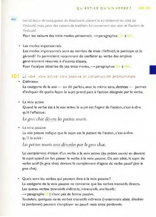 REM
Q u ' EST. C E Q U LJ '. 'w' ER BE ?
Les ta=iea!.lx de conjugaison du Bescherelle placent le cc:;èitionne! du côté de
l'indlcatir, mais, pour des raisons de t radition, lUI conservent son nom et l'isolent de
l'indicatif.
Pour les valeurs des trois modes personnels --+ paragraphes à
• Les modes impersonnels
les modes imFersonnels scnt au nombre de trois : l'infinitif, le participe et le
gérondif. lis permettent notamment de conférer au verbe des emplois
géné~a l ement réservés à d'autres classes.
Pour l'analyse détailiée de ces trois modes, --+ paragraphes à
• Définition
la catégorie de la voix - o n dit parfois, avec le même sens, diathèse - permet
d'indiquer de quelle façon le sujet prend part à l'action désignée par le verbe.
• la voix active
Quand le verbe est à la voi;,c active, le sujet est l'agent de l'action, c'est-à-dire
qu'il l'effectue:
Le Bras chat dévore les petites souris.
• Ll v':)Îx passive
La voix passive indique que le sujet est le patient de J'action, c'est-à-dire
qu'il la subit:
Les petites souris sont dévorées par le Bras chat.
Le complément d'objet d'un verbe à la voix active (I~s petites souris) en devient
le sujet quand on fait passer le verbe à la voix passive. De son côté, le sujet du
verbe actif (le gros chat) devient le complément d'agent du verbe passif (par le
gros chat).
• Quels sont les verbes qui peuvent être à la voix passive?
La catégorie de la voix passive ne concerne que les verbes transitifs directs.
Les autres verbes (transitifs indirects, intransitifs, attributifs :
--+ paragraphe ) n'ont pas de forme passive.
Toutefois, quelques rares verbes transitifs indirects (notamment obéir, désobéir
et pardonner) peuvent s'employer au passif: vous serez pardonnés.
 