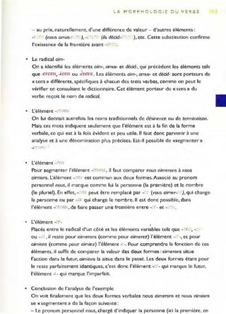 L A ~ORPH OL O G I E DU Y E'".SE
- au prix, naturellement, d'une différence de valeur - d'autres éléments :
-, ,. (nous amus-I ~ J, --0 - -'" (i/s décid-: -:- ), etc. Cette substitution confirme
l'existence de la frontière avant - ,"
• Le radical aim-
On a identifié les éléments aim-, amus- et décid-, qui précèdent les éléments tels
. 
que .erons, -Jons ou .erenl. Les éléments aim-, amus- et dédd- sont porteurs de
«sens» différents, spécifiques à chacun des trois verbes, comme on peut le
vérifier en consultant le dictionnaire. Cet élément porteur du « sens » du
verbe reçoit le nom de radical.
• L'élément - ' r'JOS
On lui donnait autrefois les noms traditionnels de désinence ou de terminaison.
Mais ces mots indiquent seulement que l'élément est à la fin de la forme
verbale, ce qui est à la fois évident et peu utile. Il faut donc parvenir à une
analyse et à une dénomination plus précises. Est-il possible de «segmenter»
• L'élément -' rh
Pour segmenter l'élément -2rof!s , il faut comparer nous aimerons à nous
aimions. L'élément -. ns est commun aux deux formes. Associé au pronom
personnel nous, il marque comme lui la personne (la première) et le nombre
(le pluriel). En effet, -,' '1S peut être remplacé par -<.' (vous aimer~ ), qui change
la personne ou par - 1 qui change le nombre. " est donc possible, dans
l'élément "", ·on:. , de faire passer une frontière entre _co • et -. ~ .
• L'élément -'?r-
Placés entre le radical d'ur. côté et les éléments variables tels que - r -, -,-
ou - " , il reste pour aimerons (comme pour aimerez) l'élément -: ..-, et pour
aimions (comme pour aimiez) l'élément -. _. Pour comprer.dre la fonction de ces
éléments, il suffit de comparer la valeur des deux formes: aimerons situe
l'action dar.s le futur, aimions la situe dans le passé. Les deux formes étant pour
le reste parfaitement ider.tiques, c'est donc l'élément _
.' - qui marque le futur,
l'élément -" qui marque l'imparfait.
• Conclusion de l'analyse de l'exemple
On voit fir.alement que les deux formes verbales nous aimerons et nous aimions
se « segmentent» de la façon suivante:
- Le pronom personnel nous, chargé d'indiquer la personne (ici la première, en
 