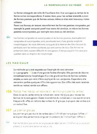 REM
LA MORPHOLOG I E DU VERBE'
La forme conjuguée est celle de l'auxiliaire être, Il se conjugue au temps de la
forme active correspondante. Il existe donc. pour les verbes transitifs, autant
de formes passives que de formes actives, même si elles sont beaucoup moins
utilisées,
Parmi ces formes. on trouve naturellement les formes passives composées, par
exemple le passé composé passif nous avons été aimé(e)s, et même les formes
passives surcomposées, par exemple nous avons eu été aimé(e)s.
Les fOl'mes composées et sUI-cornposées et les formes passives, éventuellement
composées et sUI'composées, sont., paradoxalement. d'une grande Simplicité
mOI'phologlque : les seuls éléments conjugués (à la résel-ve des faits d'accol-d du
participe) sont les verbes auxillall''E!s, qui sont connus de tous. Ces fOI-mes ne
pl-ésentent donc aucune difficulté de conjugaison. C'est poul-quoI il n'en sera plus
question dans ce chapItre de morphologie.
LES RADICAUX
La méthode qui a été exposée sur l'exe mple de nous aimerons
(~ paragraphe ) est d'une grande facilité d'emploi. Elle permet de décrire
immédiatement la morphologie d'un très grand no mbre de fo rmes verbales
simples, au sens qui vie nt d'être expliqué de non composées. Cependant . el!e
rencontre parfois quelques difficultés apparem:es. Ces è ifficultés sont relatives
tantôt au radical. tantôt aux affixes,
--: - : .~ ...~::;. ---- -----
1 ;:' ..:. _ ::: ~ -= _
Dans le Cê-S du ve rbe aimer, le radical aim- reste ide r;çiqLie pour to utes les
formes de la conjugaison. Cette invariab!lité du radical est un cas extrêmement
fréque'lt. E'l effet, e'l deho rs des ve:-bes du 3e gro ~l ;>e, ~ a plupart des ve;-bes o nt
un radical fixe.
Le ;:.re:""'i er gro.Jpe re.Jnit ~e s 'e~bes dont ï ir,' ;r, 'tif est :nârque Far ,'"f" xe -, .'
et ;2 p:e--';ère p~ rS O~I!1e du s;..,g.J ier du t>reser<t de ï ·:O:3i(:a:~~ par ! ·ê.f~f:r.e -:.
1
 