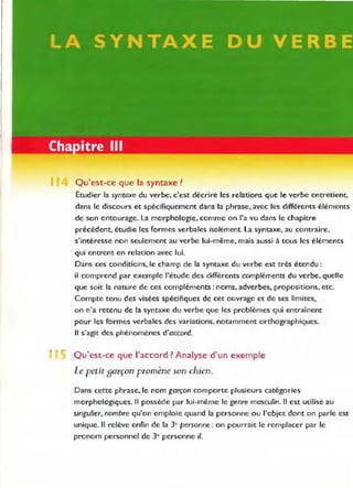 Il Qu'est-ce que la syntaxe?
•
Étudier la syntaxe du verbe, c'est décrire les relations que le verbe entretient,
dans le discours et spécifiquement dans la phrase, avec les différents éléments
de son entourage. La morphologie, comme on l'a vu dans le chapitre
précédent, étudie les formes verbales isolément. La syntaxe, au contraire,
s'intéresse non seulement au verbe lui-même, mais aussi à tous les éléments
qui entrent en relation avec lui.
Dans ces conditions, le champ de la syntaxe du verbe est très étendu:
il comprend par exemple l'étude des différents compléments du verbe, quelle
que soit la nature de ces compléments: noms, adverbes, propositions, etc.
Compte tenu des visées spécifiques de cet ouvrage et de ses limites,
on n'a retenu de la syntaxe du verbe que les problèmes qui entraînent
pour les formes verbales des variations. notamment orthographiques.
Il s'agit des phénomènes d'accord.
Qu'est-ce que l'accord? Analyse d'un exemple
Le petit garçon promène son chien.
Dans cette phrase, le nom garçon comporte plusieurs catégories
morphologiques. Il possède par lui-même le genre masculin. Il est utilisé au
singulier, nombre qu'on emploie quand la personne ou l'objet dont on parle est
unique. Il relève enfin de la 3e personne : on pourrait le remplacer par le
pronom personnel de 3e personne il.
 