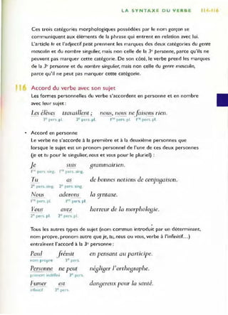 LA SYNTAXE DU VERBE Il
Ces t:rois catégories morphologiques possédées par le nom garçon se
communiquent aux éléments de la phrase qui entrent en relation avec lui.
L'article le et l'adjectif petit prennent les marques des deux catégories du genre
masculin et du nombre singulier, mais non celle de la 3' personne, parce qu'ils ne
peuvent pas marquer cette catégorie. De son côté, le verbe prend les marques
de la 3<personne et du nombre singulier, mais non celle du genre masculin,
parce qu'il ne peut pas marquer cette catégorie.
Accord du verbe avec son sujet
Les formes personnelles du verbe s'accordent en personne et en nombre
avec leur sujet :
Les élèves travaillent ~ nous, nous nefaisons rien.
,re pers. pl. ,,·e pers. pt.
)e pers. pl. 3e pers. p'.
• Accord en personne
Le verbe ne s'accorde à la première et à la deuxième personnes que
lorsque le sujet est un pronom personnel de l'une de ces deux personnes
(je et tu pour le singulier, nous et vous pour le pluriel) :
l e SlllS 8rammaInen.
,re pers. sing. ,re pers. sing.
Tu as de bonnes notions de conju8aison.
2e pers. sing. 2e per<osi ng.
Nous adorons la ryntaxe.
,re pers. pl. " e pers. pl.
Vous aveL
- -
horreur de la morpho108ie.
2e pers. pl. 2e pers. pl.
Tous les autres types de sujet (nom commun introduit par un dèterminant,
nom propre, pronom autre que je, tu, nous ou vous, verbe à l'infinitif...)
entraînent raccord à la 3e personne:
Paul frémi! en pensant au participe.
nom propre 3e pers.
Personne ne peu! né81i8er rortho8raphe.
pronom indéfini ] e pers.
Fumer
onfinotif
est
) e pers.
dan8crcux pour la santé.
 