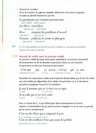 • Accord en nombre
Pour le nombre, le sujet au singulier détermine l'accord au singulier,
le sujet au pluriel l'accord au pluriel :
bqjJrammaire est vraiment passionnante.
sujet singulier verbe singu lier
Les élèves travaillent.
sujet plu riel verbe pluriel
Ils se moquent des problèmes d'accord.
sujet pluriel verbe pluriel
Certains priferen~ Je caviar auJOie Bras.
SUlet pluriel verbe plUl'lel
REM Le vous de politesse comme le nous de modestie ou d'emphase entraînent
J'accord du verbe au pluriel.
Accord du verbe avec le pronom relatif
Le pronom relatif qui peut avoir pour antécédent un pronom personnel
de la première ou de la deuxième personne. Dans ce cas, l'accord
en personne se fait avec le pronom personnel :
C'est moi qUl al
. , .
raISon ; c est tOl qUI as tort.
antécédent Ire pers. Ire pers. antécédent 2E
pers. 2e pers.
Toutefois, les expressions telles que le premier (la première) qui, le seul (la seule)
qui, celui (celle) qui, dépendant d'un verbe à la première ou à la deuxième
personne, acceptent l'accord à la troisième:
Je suis le premier qui qi / Q écrit sur c.e sujet.
l'" pers. , rc ou 3" pers.
Tu es celle qui m'Qs!m'a aimé.
2e pers. 2e ou ] e pers.
Pour un (une) des (...) qui, il faut, pour faire correctement J'accord,
repérer si l'antécédent de qui est le pronom singulier un ou le nom au pluriel
qui en est le complément:
C est un des élèves qui (J remporté le prix.
(= un seul élève a rem~orté le prix)
C est un des meilleurs livres qui aient été publiés.
(beaucoup de livres ont été publtes)
 