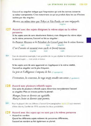 LA SYNTAXE DU VERBE 12S 1
l'accord au singulier indique que l'expression qui unit les termes conserve
sa valeur comparative. C'est notamment ce qui se produit dans les cas d'incises
isolées par des virgules:
Mexico, au même titre ~ue Toky o et Sào Paulo, est une mégapole.
singulier
12 Accord avec des sujets désignant le même objet ou la même
personne
REM
Si les sujets sont de sens absolument distinct, mais désignent le même objet
ou la même personne, l'accord se fait au singulier :
Le premier Ministre el le Président du Conseil Ecut être le même homme.
sujet sujet singulier
C'est rannée où mourut mon onc~c:. et (mon) ~uteur.
si ngulier sujet sL'jet
Dans le deuxième exemple, il est possible de ne pas répéter le déterminant devant
Je second sujet: ... mon oncle et tuteur.
Si les sujets sont de sens apparenté et s'appliquent à la même réalité,
l'accord au singulier est le plus fréquent.
La joie ct r allégresse s'empara de lui. (= synonymie)
L irritation, le courroux, la rage avait envahi son cœur. (= gradation)
12 Accord avec plusieurs infini tifs sujets
REM
Une suite de plusieurs infinitifs sujets détermine normalement l'accord
•
au singulier. Mais on trouve parfois le pluriel :
Manger, boire et dormir es~ agréable.
ManRer, boire et dormir sont permis.
Pour la plupart des cas d lffiClle~ d'accord (---- paragraphes 10 il
d'être décrits, l'arrêté de 1976 autorise les deux possibilités.
) qui viennent
Accord avec des sujets qui ne sont pas à la même personne
• Accord en nombre
Quand les différents sujets relèvent de personnes différentes,
l'accord en nombre se fait également au pluriel.
 