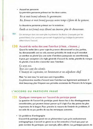 REM
• Accord en personne
la première personne prévaut sur les deux autres.
Toi et moi (nous) adorons la grammaire.
Toi, Ernest et moi (nous) passons notre temps àjàire de la syntaxe.
la deuxième personne prévaut sur la troisième :
1
Emile et toi (vous) avez dévoré un énorme plat de choucroute.
On remarque dans ces exemples la présence facu ltative (marquée par les
parenthèses) d'un pronom personnel récapitulatif qui indique la personne
déterminant l'accord.
13 Accord du verbe être avec l'attribut (c'était... c'étaient...)
Quand le verbe être a pour sujet le pronom démonstratif ce (ou, parfois,
les démonstratifs ceci ou cela, souvent précédés de tout) et qu'il introduit
un attribut au pluriel (ou une suite d'attributs juxtaposés ou coordonnés),
il peut, par exception à la règle générale d'accord du verbe, prendre la marque
du pluriel, c'est-à-dire s'accorder avec l'attribut :
Ce sont eux.
Tout ceci sont des Jlérités.
C étaient un capitaine, un lieutenant et un adjudant-ch~f
Mais *ce sont nous,*ce sont vous sont impossibles.
Ce phénomène insolite d'accord avec l'attribut est légèrement archaïsant. Il
était beaucoup plus fréquent aux périodes anciennes de l'histoire de la langue.
l' ACCORD DU PARTICIPE PASSE
, Quelques remarques sur l'accord du participe passé
la question de l'accord du participe passé donne lieu à des développements
considérables, qui peuvent laisser penser qu'il s'agit d'un des points les plus
importants de la langue. Pour prendre la mesure de l'intérêt du problème, il
est utile de ne pas perdre de vue les remarques suivantes.
• Un problème d'orthographe
l'accord du participe passé est un phé nomène à peu près exclusivement
o rthogl·aphique. l 'accord en genre ne se fait entendre à l'oral que pour un
petit nombre de participes : par exemple, offert, offerte. les participes passés de
 