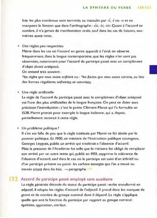LA SYNTAXE OU VERBE 30·'
loin les plus nombreux sont terminés au masculin par .é, .i ou -u et ne
marquent le féminin que dans l'orthographe : -ée, oie, -ue. Quant à l'accord en
nombre, il n'a jamais de manifestation orale, sauf dans les cas de liaisons, eux-
mêmes assez rares.
• Des règles peu respectées
Même dans les cas où l'accord en genre apparaît à l'oral, on observe
fréquemment, dans la langue contemporaine, que les règles n'en sont pas
observées, notamment pour l'accord du participe passé avec un complément
d'objet direct antéposé.
On entend très souvent :
*Ies règles que nous avons enfreint ou: *Ies fautes que nous avons commis, au lieu
des formes régulières enfreintes et commises.
• Une règle artificielle
La règle de l'accord du participe passé avec le complément d'objet antéposé
est l'une des plus artificielles de la langue française. On peut en dater avec
précision l'introduction; c'est le poète Clément Marot qui l'a formulée en
1538. Marot prenait pour exemple la langue italienne, qui a, depuis,
partiellement renoncé à cette règle.
• Un problème politique ~
Il s'en est fallu de peu que la règle instituée par Marot ne fût abolie par le
pouvoir politique. En 1900, un ministre de l'Instruction publique courageux,
Georges Leygues, publia un arrêté qui «tolérait» l'absence d'accord.
Mais la pression de l'Académie fut telle que le ministre fut obligé de remplacer
son arrêté par un autre texte qui, publié en 1901, supprime la tolérance de
l'absence d'accord, sauf dans le cas où le participe est suivi d'un infinitif ou
d'un participe présent ou passé: les cochons sauvages que l'on a trouvé ou
trouvés errant dans les bois. ----+ paragraphe
Accord du participe passé employé sans auxiliaire
La règle générale découle du statut du participe passé: verbe transformé en
adjectif, il adopte les règles d'accord de l'adjectif. Il prend donc les marques de
genre et de nombre du groupe nominal dont il dépend. La règle s'applique
quelle que soit la fonction du participe par rapport au groupe nominal ;
épithète, apposition, attribut.
 