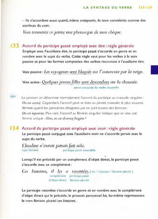 REM
LA SYNTAXE OU VERBE lB 1
- Ils s'accordent aussi quand, même antéposés, ils sont considérés comme des
attributs du nom.
Vous trouverez ci-jointf une photocopie de mon chèque.
Accord du participe passé employé avec être: règle générale
Employé avec l'auxiliaire être, le participe passé s'accorde en genre et en
nombre avec le sujet du verbe. Cette règle vaut pour les verbes à la voix
passive et pour les formes composées des verbes recourant à l'auxiliaire être.
Voix passive : Le~ '!!!.laBeurs sone bloqués sur l'autoroute par la nei8e,
Voix active: QuelquesLeunesfi lles sont descendues sur la chaussée.
passe composé du verbe descendre
Le pronom on dét ermine nOI-malement l'accord du participe au masculin singulier :
On est alTIY~. Cependant. l'accord peut se faire au pluriel, masculin le plus souvent,
fémi nin quand les personnes déSignées par on sont toutes des femmes :
On est reparties. Plus rare, l'accord au féminin singulier indique que on vise une
femme unique: Alors, on est devenu~ beJsère?
Accord du participe passé employé avec avoir : règle générale
Le participe passé conjugué avec l'auxiliaire avoir ne s'accorde jamais avec le
sujet du verbe.
Claudine n'auraie jamais}jzit cela.
sujec féminin participe passé invariable
,
Lorsqu'il est précédé par un complément d'objet direct, le participe passé
s'accorde avec ce complément :
Ces histoires, il les a
1
racontees. (Jes =histoires =féminin pluriel)
complémem participe passé
d'obier direcc femrnrn plUriel
Le participe racontées s'accorde en genre et en nombre avec le complément
d'objet direct qui le précède, le pronom personnel tes, lui-même représentant
le nom féminin pluriel ces histoires.
 