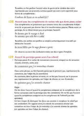 Toutefois, on fait parfois l'accord selon le genre et le nombre des noms
représentés par ces pronoms, surtout quand ces noms sont exprimés sous
forme de compléments:
Combien de livres as-tu acheté (s) ?
- --
3 Accord avec les compléments de verbes tels que durer, peser, coûter
Ces compléments ne présentent que certains traits des compléments d'objet:
ainsi, ils ne peuvent pas donner lieu à la transformation passive. Placés avant un
participe, ils ne déterminent pas, en principe. l'accord:
les heures que le voya8e a duré
les sommes que cela lui a coûté
Toutefois, ces verbes ont parfois un emploi authentiquement transitif, qui
déclenche l'accord:
les trois bébés llue la sa8ejemme a pesés
On observe souvent des confusions entre ces deux types d'emplois.
1 Accord du participe passé suivi d'un infinitif
• Participe passé d'un verbe de mouvement (emmener, envoyer) ou de sensation
(écouter, entendre, sentir, voir)
les cantatrices Cj.L!! j'ai entendues chanter
Dans cette phrase. on fait l'accord, parce que le pronom que, représentant les
cantatrices, est l'objet de j'a; entendu(es).
Au contraire, dans la phrase suivante, on ne fait pas l'accord, car le pronom
que, représentant les opérettes, est l'objet de chanter, et non d'entendre:
les opérettes que j'ai entendu chamer
Règle :
On fait donc l'accord quand le complément antéposé est le complément de la
forme composée avec le participe (cas des cantatrices). On ne fait pas l'accord
quand le complément antéposé est le complément de l'infinitif (cas des
opérettes).
Un bon moyen de distinguer les deux cas consiste à remplacer le relatif par
son antécédent. On oppose ainsi j'a; entendu les cantatrices chanter (où
cantatrices est bien l'objet dej'aj entendu) à/ai entendu chanter tes opérettes
(où opérettes est bien l'objet de chanter).
 