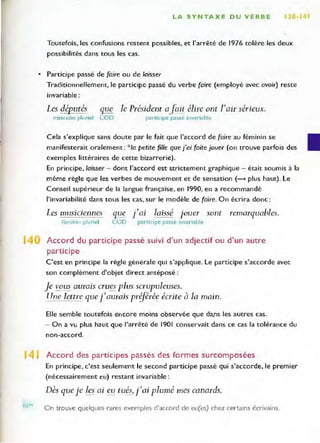 LA SYNTAXE DU VERBE 1 _141
Toutefois, les confusions restent possibles, et l'arrêté de 1976 tolère les deux
possibilités dans tous les cas.
• Participe passé de (aire ou de laisser
Traditionnellement, le participe passé du verbe (aire (employé avec avoir) reste
invariable :
Les députés
masculin pluriel
gue
COD
le Président afait élire ont l'aiT sérieux.
participe passé invariable
Cela s'explique sans doute par le fait que l'accord de (aire au féminin se
manifesterait oralement: *10 petite fille que j'ai (aÎte jouer (on trouve parfois des
exemples littéraires de cette bizarrerie).
En principe, laisser - dont l'accord est strictement graphique - était soumis à la
même règle que les verbes de mouvement et de sensation (- plus haut). le
Conseil supérieur de la langue française, en 1990, en a recommandé
l'invariabilité dans tous les cas, sur le modèle de (aire. On écrira donc:
Les musiciennes
fém inin plu riel
que
LOD
J'ai laissé jouer sont
partiCipe passe Invariable
remarquables.
Accord du participe passé suivi d'un adjectif ou d'un autre
participe
C'est en principe la règle générale qui s'applique. le participe s'accorde avec
son complément d'objet direct antéposé :
Je vOlls aurais crues plus scrupuleuses.
TIne lettre quel'aurais priférée écrite à la main.
Elle semble toutefois encore moins observée que da.ns les autres cas.
- On a vu plus haut que l'arrêté de 1901 conservait dans ce cas la tolérance du
non-accord.
14 Accord des participes passés des formes surcomposées
REM
En principe, c'est seulement le second participe passé qui s'accorde, le premier
(nécessairement eu) restant invariable :
Dès que je les ai eu tués, rai plumé mes canards.
On trouve quelques rares exemples d'accord de eu(es) chez certains écrivains.
 