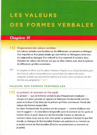 4 Organisation des valeurs verbales
REM
Les valeurs verbales sont fondées sur les différences: un présent se distingue
d'un imparfait et d'un passé simple, qui eux-mêmes se distinguent entre eux.
Un subjonctif se distingue d'un indicatif et d'un impératif. Il convient donc
d'étudier les valeurs des formes non pas en elles-mêmes, mais dans le système
de différences qu'elles constituent.
Ce chapitre ne décrit que les valeurs relatives à l'aspect et au temps (on parle, pour
faire bref. de valeurs temporelles) ainsi qu'au mode. Les valeurs des autres
catégories verbales (la personne, le nombre et la voix), moins complexes, ont été
décrrtes aux paragraphes à
VALEURS DES FORMES TEMPORELLES
Le présent : le moment où J'on parle
Le présent - qui est la forme verbale la plus fréquemment employée -
occupe une place centrale, en opérant la distinction fondamentale entre le
passé et le futur. C'est donc par le présent qu'il faut commencer l'étude des
valeurs des formes temporelles.
La valeur fondamentale du présent est de marquer - comme d'ailleurs son
nom le suggère - la coïncidence temporelle entre le moment où l'on parle et
l'action dont on parle. Quand je dis Paul travaille, l'action se déroule au
moment même où je suis en train d'en parler au présent. C'est par là que Paul
travaille se distingue de Paul travaillait (l'action est antérieure au moment où
je parle) comme de Paul travaillera (l'action est postérieure au moment où
je parle).
 