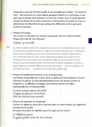 REM
LES VALEURS DES FORMES VERBALES Iii
Cependant, quand je dis Paul travaille, il est inévitable que l'action - le travail de
Paul - ait commencé au moins depuis quelques instants, et se prolonge un peu
après que la phrase sera terminée: la durée de l'action dont on parle déborde
de part et d'autre de la durée nécessaire à l'énonciation de la phrase. C'est ce
phénomène de débordement qui explique les différentes valeurs que peut
prendre le présent.
• Présent d'actualité
Les actions se déroulent au mOment où je parle, mais leur durée est plus
longue que celle de mon discours:
JI pleut .-je travaille.
Les énoncés performaufs. Dans certains cas, on observe la coïncidence absolue cnLre
les limites temporell es de l'action et celles de la phrase. Quand je dis: je déc/ore la
séance ouverte, j'effectue par là-même l'action d'ouvrir la séance. Cette action a
donc nécessairement la même durée exacte que la phrase qui me permet de
l'effectuer. Il en va de même pour des phrases telles que Je te promets de venir
demain,je jure de trovailler, Je pane cent froncs sur /0 Victoire de Jacques ou, dans un
autre registre,je te baptise A/fred. Les phrases de ce type - qui sont toujours à la
première personne - reçoivent le nom d'énoncés performatifs.
• Présent de validité permanente ou de vérité générale
Les limites temporelles des actions dont on parle sont très éloignées. l'action
d'énoncer la phrase se situe nécessairement entre ces limites, souvent si
éloignées ou si difficiles à envisager que la phrase prend une valeur
intemporelle (ou omnitemporelle) :
La terre tourne autour du soleil.
Largent nefait pas le bonheur.
Tous les hommes sont mortels.
• Présent de répétition et d'habitude
L'action se répète au cours d'une période, plus ou moins longue, qui englobe le
moment où l'on parle.
On parle de présent de répétition quand le sujet est non animé :
Le téléphone ~nne..
Le ge)'ser jaillit toutes les deux heures.
 