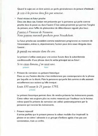 Quand le sujet est un être animé, on parle généralement de présent d'habitude:
Je vais à la piscine deuxfois par semaine.
• Passé récent et futur proche
Dans ces deux cas, l'action est présentée par la personne qui parle comme
proche dans le passé ou dans J'avenir. C'est cette proximité qui permet l'emploi
du présent, sous l'effet du phénomène de débordement signalé plus haut :
f ani ve à ]'instant de Nanterre.
Nous portons mercredi prochain pour Nouakchott.
Le futur proche est considéré comme totalement programmé au moment de
l'énonciation, même si, objectivement, l'action peut être assez éloignée dans
l'avenir:
Je prends ma retraite dans dix ans.
Le présent s'utilise aussi pour une action future dans la subordonnée
conditionnelle d'une phrase dont le verbe principal est au futur:
Si tu viens demain, j'en serai ravi.
present rutur
• Présent de narration ou présent historique
Dans ce cas, l'action décrite n'est évidemment pas contemporaine de la phrase
par laquelle on la décrit. Mais la personne qui parle fait comme si elle assistait
actuellement aux actions Qu'elle évoque :
Louis XVI meurt le 21 janvier 1793.
present
Le présent historique permet donc de "endre présents les événements passés.
Cette valeur est toujours plus ou moins ressentie par l'auditeur ou le lecteur,
même quand le présent de narration est utilisé systématiquement par la
personne qui raconte les événements.
• Présent injonctif
Il arrive parfois que le présent prenne la valeur modale d'un impératif: la
phrase on se calme! adressée à un groupe d'enfants agités n'est pas une
constatation, mais un ordre.
 