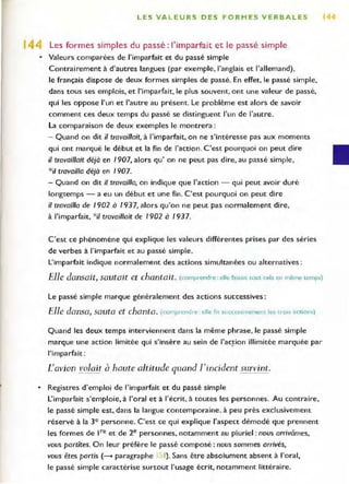 LES VA L EURS OES FORMES VERBALES 1
14 Les formes simples du passé : l'imparfait et le passé simple
• Valeurs comparées de l'imparfait et du passé simple
Contrairement à d'autres langues (par exemple, l'anglais et l'allemand),
le français dispose de deux formes simples de passé. En effet, le passé simple,
dans tous ses emplois, et l'imparfait, le plus souvent, ont une valeur de passé,
qui les oppose l'un et l'autre au présent. Le problème est alors de savoir
comment ces deux temps du passé se distinguent l'un de l'autre.
la comparaison de deux exemples le montrera :
- Quand on dit il travaillait, à l'imparfait, on ne s'intéresse pas aux moments
qui ont marqué le début et la fin de l'action. C 'est pourquoi on peut dire
il travaillait déjà en 1907, alors qu'on ne peut pas dire, au passé simple,
*il travailla déjà en /907.
- Quand on dit if travailla, on indique que l'action - qui peut avoir duré
longtemps - a eu un début et une fin. C'est pourquoi on peut dire
if travailla de /902 à 1937, alors qu'on ne peut pas normalement dire,
à l'imparfait, *i/ travaillait de /902 à 1937.
C'est ce phénomène qui explique les valeurs différentes prises par des séries
de verbes à l'imparfait et au passé simple.
L'imparfait indique normalement des actions simultanées ou alternatives:
Elle dansait, sautait et chantait. (comprendre : elle faisait tou~ cela Cil même temps)
Le passé simple marque généralement des actions successives:
Elle dansa, sauta et chanta. (comprendre . elle fit successivement les trois "wons)
Quand les deux temps interviennent dans la même phrase, le passé simple
marque une action limitée qui s'insère au sein de l'acFion illimitée marquée par
l'impa rfait:
CaVÎon volait à haute altitude quand]'incident survint.
• Registres d'emploi de l'imparfait et du passé simple
L'imparfait s'emploie, à l'oral et à l'écrit. à toutes les personnes. Au contraire,
le passé simple est, dans la langue contemporaine. à peu près exclusivement
réservé à la 3e personne. C'est ce qui explique l'aspect démodé que prennent
les formes de ,re et de 2e personnes, notamment au pluriel : nous arrivâmes,
vous partites. On leur préfère le passé composé : nous sommes arrivés,
vous êtes partis (---- paragraphe 1<'1). Sans être absolument absent à l'oral,
le passé simple caractérise surtout l'usage écrit, notamment littéraire.
 