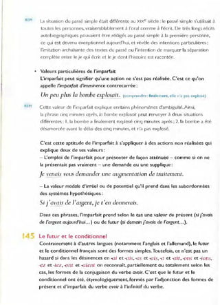 REM
REM
La situation du passé simple était différente au XIXe siècle: le passé simple s'utilisait à
toutes les personnes, vraisemblablement à l'oral comme à l'écrit. De très longs récits
autobiographiques pouvaient être rédigés au passé simple à la première personne,
ce qui est devenu exceptionnel aUJourd'hui, et révèle des intentions particulières:
l'imitation archaïsante des textes du passé ou l'intent ion de marquer la séparation
complète entre le je qui écrit et le je dont l'histoire est racontée.
• Valeurs particulières de l'imparfait
L'imparfait peut signifier qu'une action ne s'est pas réalisée. C'est ce qu'on
appelle l'imparfait d'imminence contrecarrée :
Un peu plus la bombe ~>!E0.mit. (comp(endre: finalement. elle n·" pas explosé)
Cette valeur de l'Imparfait explique certains phénomènes d'ambigu·lié. Ainsi,
la phrase cinq mmutes après, la bombe explosaIt peut renvoyer à deux situations
différentes: ,. la bombe a finalement explosé cinq minutes après; 2. la bombe a été
désamorcée avant Je délai des cinq minutes, et n'a pas explosé.
C'est cette aptitude de l'imparfait à s'appliquer à des actions non réalisées qui
explique deux de ses valeurs:
- L'emploi de l'imparfait pour présenter de façon atténuée - comme si on ne
la présentait pas vraiment - une demande ou une supplique :
Je venais vous demander une auamentation de traitement.
- La valeur modale d'irréel ou de potentiel qu'il prend dans les subordonnées
des systèmes hypothétiques :
5i l'qvais de /'Ofaent, je t'en donnerais.
Dans ces phrases, l'imparfait prend selon le cas une valeur de présent (si j'avais
de l'argent aujourd'hui.. . ) ou de futur (si demain j'avais de l'argent... ).
Le futur et le conditionnel
Contrairement à d'autres langues (notamment l'anglais et l'allemand), le futur
et le conditionnel français sont des formes simples.Toutefois, ce n'est pas un
hasard si dans les désinences en -ai et -ais,-as et -ais,-a et -ail. -ons et -ions.
-eL et -iez, -ont et -aient on reconnaît. partiellement ou totalement selon les
cas, les formes de la conjugaison du verbe avoir. C'est que le futur et le
conditionnel ont été, étymologiquement, formés par l'adjonction des formes de
présent et d'imparfait du verbe avoir à l'infinitif du verbe.
 
