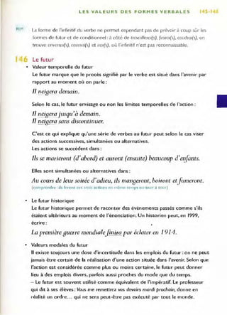REM
LES VALEURS DES FORMES VERBALES 145·1
La forme de l'infinit if du verbe ne permet cependant pas de prévoir à coup sûr les
formes de fut ur et de conditionnel : à côté de trovoil/eroi(s), finirOl(s) , coudrOl(s), on
trouve enverrOl(s), courroi(s) et lral(s), où l'infinitif n'est pas reconnaissable,
1 Le futu r
• Valeur temporelle du futur
Le futur marque que le procès signifié par le verbe est situé dans l'avenir par
rapport au moment où on parle :
Il neigera demain.
Selon le cas, le futur envisage ou non les limites temporelles de l'action :
Il neif
Lera jusqu'à demain.
Il neigera sans discontinuer.
C'est ce qui explique qu'une série de verbes au futur peut selon le cas viser
des actions successives. simultanées ou alternatives.
Les actions se succèdent dans :
Ils se marieront (d'abord) et auront (ensuite) beaucoup d'erifants.
Elles sont simultanées ou alternatives dans :
Au cours de leur soirée d'adieu, ils mangeront. boiront etfumeront.
(com prendre : ils feront ces trois anions en même temps o u to ur il rour)
• Le futur historique
Le futur historique permet de raconter des événements passés comme s'ils
étaient ultérieurs au moment de l'énonciation. Un historien peut, en 1999,
écrire :
La première guerre mondialefinira par éclater en 1914.
• Valeurs modales du futur
Il existe toujours une dose d'incertitude dans les emplois du futur : on ne peut
jamais être certain de la réalisation d'une action située dans l'avenir, Selon que
l'action est considérée comme plus ou moins certaine, le futur peut donner
lieu à des emplois divers, parfois aussi proches du mode que du temps.
- Le futur est souvent utilisé comme équivalent de l'impératif. Le professeur
qui dit à ses élèves: Vous me remettrez vos devoirs mardi prochain, donne en
réalité un ordre... qui ne sera peut-être pas exécuté par tout le monde.
 