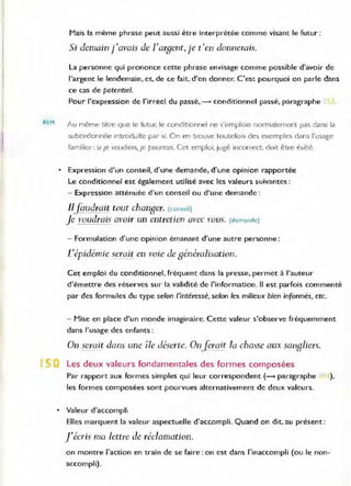 REM
Mais la même phrase peut aussi être interprétée comme visant le futur :
Si demain j'avais de l'argent, je t'en donnerais.
La personne qui prononce cette phrase envisage comme possible d'avoir de
l'argent le lendemain, et, de ce fait, d'en donner. C'est: pourquoi on parle dans
ce cas de potentie/.
Pour l'expression de l'irréel du passé, --+ conditionnel passé, paragraphe
Au même titre que le futur. le conditionnel ne s'emploie nor
"malement pas dans la
subordonnée Introduite pal' si. On en trouve toutefoIs des exemples dans l'usage
familier : 5/ Je voudrO/s, je pourraIs. Cet emploi, jugé incon-ect, doit être évité.
• Expression d'un conseil, d'une demande, d'une opinion rapportée
Le conditionnel est également utilisé avec les valeurs suivantes :
- Expression atténuée d'un conseil ou d'une demande:
Iljàud!ait tout changer. (conseil)
Je voudrais avoir un entretien avec vous. (demande)
- Formulation d'une opinion émanant d'une autre personne:
L'épidémie serait en voie de généralisation.
Cet emploi du conditionnel, fréquent dans la presse, permet à l'auteur
d'émettre des réserves sur la validité de l'information. Il est parfois commenté
par des formules du type selon l'intéressé, selon les milieux bien informés, etc.
- Mise en place d'un monde imaginaire. Cette valeur s'observe fréquemment
dans l'usage des enfants:
On serait dans une île déserte. OnJerait /a chasse aux sangliers.
Les deux valeurs fondamentales des formes composées
Par rapport aux formes simples qui leur correspondent (- paragraphe ),
les formes composées sont pourvues alternativement de deux valeurs.
• Valeur d'accompli
Elles marquent la valeur aspectuelle d'accompli, Quand on dit, au présent :
j'écris ma lettre Je réclamation.
on montre l'action en train de se faire : on est dans l'inaccompli (ou le non-
accompli).
 