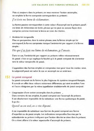 L ES VALEURS DES FORMES VERBALES 1 0
Mais si, toujours dans le présent, on veut montrer l'action accomplie,
on emploie la forme composée correspondant au présent:
raj écrit ma lettre de réclamation.
La forme passive correspondant à cette valeur d'accompli est le présent passif :
ma lettre de réclamation est écrite, phrase qui ne peut en aucune façon etre
comprise comme montrant la leure en train de s'écrire.
• Antériorité temporelle
Mise en perspective, dans la meme phrase, avec la forme simple qui lui
correspond, la forme composée marque l'antériorité par rapport à la forme
simple :
Dès querai écrit ma lettre de réclamation, j e l'envoie.
Dans ce cas, l'antériorité par rapport au présent relève nécessairement
du passé : c'est ce qui explique la faculté qu'a le passé composé de s'orienter
vers la valeur temporelle de passé.
L'opposition des formes simples et composées vaut pour tous les modes: ainsi,
le subjonctif passé est selon le cas un accompli ou un antérieur.
Le passé composé
Le passé composé est la forme la plus litigieuse du système temporel français.
Il cumule en effet deux valeurs nettement différentes, qui sont toutefois l'une
et l'autre désignées par la même appellation traditionnelle de passé composé.
• L'expression d'une action accomplie dans le présent •
Dans certains de ses emplois, le passé composé est l'accompli du présent.
Il est absolument impossible de lui substituer une forme quelconque de passé.
Si je dis:
0::/Ond on est seul, on a vite déjeuné.
il est impossible de substituer aux formes de passé composé une forme
d'imparfait ou de passé simple. Les indications temporelles fournies par la
subordonnée au présent indiquent que l'action décrite se situe dans le présent.
On a donc affaire à la valeur aspectuelle d'accompli de présent.
 