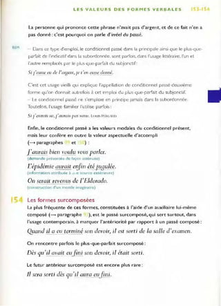 REM
LES VALEURS DES FORMES VERBALES ) ,
La personne qui prononce cette phrase n'avait pas d'argent, et de ce fait n'en a
pas donné : c'est pourquoi on parle d'irréel du passé.
- Dans ce type d·emploi. le conditionnel passé dans la pnnClpale ainsi que le plus-que-
parfait de l'Indicatlf dans la subordonnée. sont parfOis. dans l'usage littéraire, l'un et
l'autre remplacés par le plus-que-parfait du subjonctif:
Si J'eusse cu de ]'Olgenl,je t'en eU.oç,~donné.
C'est cet usage vieilli qUI explique l'appellation de conditionnel passé deUXième
forme qu'on donnait autrefois à cet emplOI du plus-que-parfait du subjonclir.
- Le conditionnel passé ne s'emplOie en pl-incl pe Jamais dans la subordonnée.
ToutefOIS, I"usage fam il ier l'utilise parfois:
Si j 'aurais su, j'aurais pas venu. L()UI PF"l> U"
Enfin, le conditionnel passé a les valeu rs modales du conditionnel présent.
mais leur confère en outre la valeur aspectuelle d'accompli
(--t paragraphes et ) :
1'aurais bien voulu vous parler.
(demande présentée cfe façon atrenuée}
L'épidémie aurait eifin étéjJ:l...qulée.
(information attribuée à <l..e source ext érieu r e)
On serait revenus de l'Eldorado.
(construcrion d'un monde imaginaire)
Les formes surcomposées
La plus fréquente de ces fo rmes, constituées à l'aide d'un auxiliaire lui-même
composé (- paragraphe ), est le passé surcomposé. qui sert surtout, dans
l'usage contemporain, à marquer "antériorité par rapport à un passé composé :
Qyand il a eu terminé son devoÎ1~ il est sorti de la salle d'examen.
On rencontre parfois le plus-que-parfait surcomposé :
Dès qu'il avait ell}jni son devoir, il était sorti.
Le futur antérieur surcomposé est encore plus rare :
Il sera sorti dès qu'il aLlra eufi ni.
 