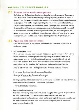 VALEURS DES FORMES MODALES
.... ....... .. . . ..... . . . . . ..... . . . ......... , _• • •••• _ ••• _ .. ..... .. ...... ~ •••• ••• • ••••• _... . -. • _, __ ' __ ' . _ ••_.. •• 0_' • • _• •• u • • _ ••• •••••• • • _. _ • • <0 •••• • • • • • • • • • _ . _
Temps et modes : une frontière poreuse
Il n'existe pas de frontière absolument étanche entre la catégorie du temps et
celle du mode. Certaines formes temporelles (l'imparfait, le futur, et même le
présent) Ont des valeurs modales. Le conditionnel. aujourd'hui considéré comme
un temps de l'indicatif, a longtemps été présenté comme un mode spécifique.
De plus, la catégorie traditionnelle du mode regroupe deux séries de formes
de statut bien différent : les modes personnels (indicatif, subjonctif, impératif)
et impersonnels (infinitif, participe, gérondif). Enfin, les deux catégories du
temps et du mode se combinent entre elles: un subjonctif peut être présent
ou imparfait. un «passé» peut relever de l'impératif ou du participe, etc.
Approche de la not ion de mode
Dans ces conditions, il est difficile de donner une définition précise de la
notion de mode.
• Les modes personnels
Pour les trois modes personnels, on dit souvent qu'ils correspondent à trois
façons différentes d'envisager l'action signifiée par le verbe: l'indicatif la
présenterait comme réelle, le subjonctif comme virtuelle, l'impératif lui
donnerait la forme d'un ordre. Mais ces répartitions sont fréquemment
contredites par les emplois. Il n'y a rien de réel dans l'indicatif viendra :
Paul s'est mis en tête l'idéeJousse queJeanne viendra le voir.
Il n'y a rien de virtuel dans le subjonctif travaille :
Bien qu'il tra vaill~,jean ne réussit pas.
Et l'impératif lravaillez est interprété comme une condition (<<si vous travaillez,
vous réussirez ») plutôt que comme une injonction.
Travaillez: vous réussirez.
• Les modes impersonnels
Les trois modes impersonnels sont, entre eux, plus homogènes. Ils permettent
en effet de conférer à un verbe (muni éventuellement de tous ses
compléments et, parfois, de son sujet) les fonctions généralement exercées par
un mot d'une autre classe : nom pour l'infinitif, adjectif pour le participe,
adverbe pour le gérondif.
 