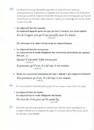 REM
REH
L'analogie d'ovont que fait pa/fois apparaître le subjonctif avec après que,
L'homophonie à la 3e personne du singulier entre le passé antérieur de l'illdicatif et
le plus-que-parfait du subjonctif (toutefois distingués dans l'orthographe par l'accent
Clrconnexe) a pu favoriser cette extension: Après qu'tf eut/eût [y] terminé son travail,
il sortit de la salle
• Le subjonctif dans les causales
Le subjonctif apparaît après non que, qui sert à marquer une cause rejetée:
Il a de rarsent, non qu'il ait travaillé, mais il a hérité.
subjonctif
On remarque ici la valeur d'antériorité du subjonctif passé.
• Le subjonctif dans les concessives
Le subjonctif est le mode obligatoire des concessives (introduites par quoique,
bien que ...) :
Qj/oiqu'i1 soit tard, ilJait encore jour.
subjonctif
Si paresseux qu'il soit, il a été reçu à son examen.
subjonctif
&. Seules les concessives introduites par tout + adjectif + que emploient l'indicatif :
Tout paresseux qu'il est, il Q été reçu à son examen.
Indicatif
On trouve parfois l'indicatif après quoique, Il vaut mieux ne pas imiter cet usage,
• Le subjoncrif dans les finales
Le subjonctif est le mode obligatoire des finales,
On écrit des /i vres pour qU'ils soie'?,ç lus.
subjonctif
Quand le sujet de la prinCipale se confond avec celui du verbe subordonné, on
emploie l'infin itif sans en expliciter le sujet : On écrit pour être lu,"Pour qu'on soit lu
est très peu vraisemblable.
 