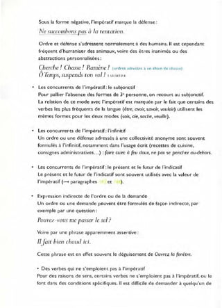 Sous la forme négative, l'impératif marque la défense :
Ne succombons pos à la tentation.
Ol·dre et défense s'adressent normalement à des humains. /1 est cependant
fréquent d'humaniser des animaux, voire des êtres inanimés ou des
abstractions personnalisées :
Cherche! Chasse ! Ramène! (ordres adresses à un chicn de chasse)
"
oTemps, suspends ton vol! 1 l M RTI"~
• Les concurrents de l'impératif : le subjonctif
pour pallier l'absence des formes de 3e pel·sonne, on recourt au subjonctif.
La relation de ce mode avec l'impératif est marquée par le fait que certains des
verbes les plus fréquents de la langue (être, avoir, savoir, vouloir) utilisent les
mêmes formes pour les deux modes (sois, aie, sache, veuille).
• Les concurrents de l'impératif: l'infinitif
Un ordre ou une défense adressés à une collectivité anonyme sont souvent
formulés à l'infinitif, notamment dans l'usage écrit (recettes de cuisine,
consignes administratives ...) : faire cuire à feu doux, ne pas se pencher au-dehors.
• Les concurrents de l'impératif: le présent et le futur de l'indicatif
Le présent et le futur de l'indicatif sont souvent utilisés avec la valeur de
l'impératif (~ paragraphes et ).
• ExpreSSion indirecte de l'ordre ou de la demande
Un ordre ou une demande peuvent être formulés de façon indirecte, par
exemple par une question:
Pouvez -vous me passer Je sel?
Voire par une phrase apparemment assertive :
IlJait bien chaud ici.
Cette phrase est en effet souvent le déguisement de Ouvrez la fenêtre.
• Des verbes qui ne s'emploient pas à l'impératif
Pour des raisons de sens, certains verbes ne s'emploient pas à l'impératif, ou le
font dans des conditions spécifiques. Il est difficile de demander à quelqu'un de
 
