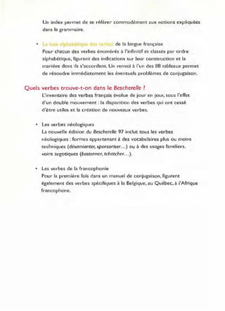 Un index permet de se référer commodément aux notions expliquées
dans la grammaire.
• La' l'II de la langue française
Pour chacun des verbes énumérés à l'infinitif et classés par ordre
alphabétique, figurent des indications sur leur construction et la
manière dont ils s'accordent. Un renvoi à "un des 88 tableaux permet
de résoudre immédiatement les éventuels problèmes de conjugaison.
Quels ve rbes trouve-t-on dans le Bescherelle ?
L'inventaire des verbes français évolue de jour en jour, sous l'effet
d'un double mouvement: la disparition des verbes qui ont cessé
d'être utiles et la création de nouveaux verbes.
• Les verbes néologiques
La nouvelle édition du Bescherelle 97 inclut tous les verbes
néologiques: formes appartenant à des vocabulaires plus ou moins
techniques (désamianter, sponsoriser... ) ou à des usages familiers.
voire argotiques (bastonner, tchatcher.. .).
• Les verbes de la francophonie
Pour la première fois dans un manuel de conjugaison, figurent
également des verbes spécifiques à la Belgique, au Québec, à l'Afrique
francophone.
 