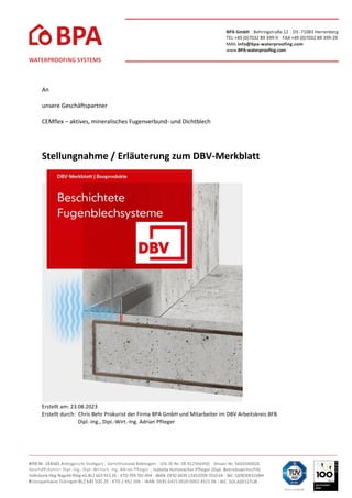 BPA GmbH | Behringstraße 12 | DE-71083 Herrenberg
TEL +49 (0)7032 89 399-0 | FAX +49 (0)7032 89 399-29
MAIL info@bpa-waterproofing.com
www.BPA-waterprooﬁng.com
An
unsere Geschäftspartner
CEMflex – aktives, mineralisches Fugenverbund- und Dichtblech
Stellungnahme / Erläuterung zum DBV-Merkblatt
Erstellt am: 23.08.2023
Erstellt durch: Chris Behr Prokurist der Firma BPA GmbH und Mitarbeiter im DBV Arbeitskreis BFB
Dipl.-Ing., Dipl.-Wirt.-Ing. Adrian Pflieger
 