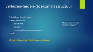 verleden-heden-(toekomst) structuur
1. Inleiding  onderwerp
2. Kern met daarin:
zo was het
zo is het
zo zou het kunnen gaan worden.
3. Slot
Gevaar: uiteenzetten (gebrek aan meningen)
Moeten we weer meer
kinderen krijgen?
 