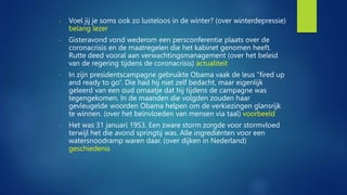 - Voel jij je soms ook zo lusteloos in de winter? (over winterdepressie)
belang lezer
- Gisteravond vond wederom een persconferentie plaats over de
coronacrisis en de maatregelen die het kabinet genomen heeft.
Rutte deed vooral aan verwachtingsmanagement (over het beleid
van de regering tijdens de coronacrisis) actualiteit
- In zijn presidentscampagne gebruikte Obama vaak de leus “fired up
and ready to go”. Die had hij niet zelf bedacht, maar eigenlijk
geleerd van een oud omaatje dat hij tijdens de campagne was
tegengekomen. In de maanden die volgden zouden haar
gevleugelde woorden Obama helpen om de verkiezingen glansrijk
te winnen. (over het beïnvloeden van mensen via taal) voorbeeld
- Het was 31 januari 1953. Een zware storm zorgde voor stormvloed
terwijl het die avond springtij was. Alle ingrediënten voor een
watersnoodramp waren daar. (over dijken in Nederland)
geschiedenis
 