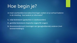 Hoe begin je?
Je moet voorbeelden/oorzaken/meningen zoeken en je verhaal kaderen
in de inleiding: hoe bedenk je informatie?
1. vrije brainstorm (gedachten in steekwoorden)
2. gerichte brainstorm (topische vragen/W-vragen)
3. Bronnenonderzoek (meningen van (gezaghebbende) anderen (met
bronvermelding!))
 