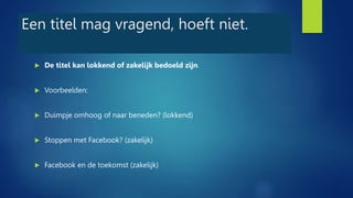Een titel mag vragend, hoeft niet.
 De titel kan lokkend of zakelijk bedoeld zijn.
 Voorbeelden:
 Duimpje omhoog of naar beneden? (lokkend)
 Stoppen met Facebook? (zakelijk)
 Facebook en de toekomst (zakelijk)
 