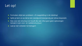 Let op!
 Formuleer altijd een probleem- of vraagstelling in de inleiding!
 Splits je kern zo op dat je een standpunt/visie/gevolg per alinea bespreekt.
 Kies voor een structuur en houdt die vast. (Dus gooi geen oplossingen
lukraak in een voor- en nadelenstructuur)
 Laat je niet verleiden tot betogen!
 