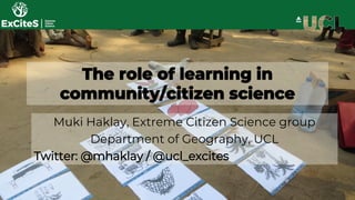 The role of learning in
community/citizen science
Muki Haklay, Extreme Citizen Science group
Department of Geography, UCL
Twitter: @mhaklay / @ucl_excites
 