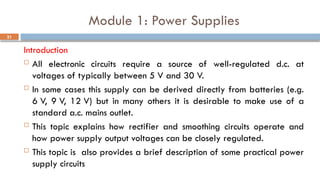 Module 1: Power Supplies
Introduction
 All electronic circuits require a source of well-regulated d.c. at
voltages of typically between 5 V and 30 V.
 In some cases this supply can be derived directly from batteries (e.g.
6 V, 9 V, 12 V) but in many others it is desirable to make use of a
standard a.c. mains outlet.
 This topic explains how rectifier and smoothing circuits operate and
how power supply output voltages can be closely regulated.
 This topic is also provides a brief description of some practical power
supply circuits
21
 