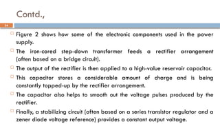 Contd.,
 Figure 2 shows how some of the electronic components used in the power
supply.
 The iron-cored step-down transformer feeds a rectifier arrangement
(often based on a bridge circuit).
 The output of the rectifier is then applied to a high-value reservoir capacitor.
 This capacitor stores a considerable amount of charge and is being
constantly topped-up by the rectifier arrangement.
 The capacitor also helps to smooth out the voltage pulses produced by the
rectifier.
 Finally, a stabilizing circuit (often based on a series transistor regulator and a
zener diode voltage reference) provides a constant output voltage.
24
 