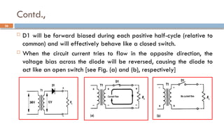 Contd.,
26
 D1 will be forward biased during each positive half-cycle (relative to
common) and will effectively behave like a closed switch.
 When the circuit current tries to flow in the opposite direction, the
voltage bias across the diode will be reversed, causing the diode to
act like an open switch [see Fig. (a) and (b), respectively]
 