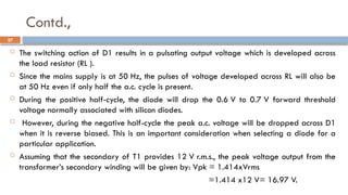 Contd.,
 The switching action of D1 results in a pulsating output voltage which is developed across
the load resistor (RL ).
 Since the mains supply is at 50 Hz, the pulses of voltage developed across RL will also be
at 50 Hz even if only half the a.c. cycle is present.
 During the positive half-cycle, the diode will drop the 0.6 V to 0.7 V forward threshold
voltage normally associated with silicon diodes.
 However, during the negative half-cycle the peak a.c. voltage will be dropped across D1
when it is reverse biased. This is an important consideration when selecting a diode for a
particular application.
 Assuming that the secondary of T1 provides 12 V r.m.s., the peak voltage output from the
transformer’s secondary winding will be given by: Vpk = 1.414xVrms
=1.414 x12 V= 16.97 V.
27
 